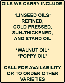 OILS WE CARRY INCLUDE: *LINSEED OILS* REFINED, COLD PRESSED, SUN-THICKENED, AND STAND OIL *WALNUT OIL* *POPPY OIL* CALL FOR AVAILABILITY OR TO ORDER OTHER VARIETIES