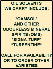 OIL SOLVENTS WE CARRY INCLUDE: *GAMSOL* AND OTHER ODOURLESS MINERAL SPIRITS (OMS) *SIGNA-TURP* *TURPENTINE* CALL FOR AVAILABILITY OR TO ORDER OTHER VARIETIES