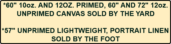 *60" 10oz. AND 12OZ. PRIMED, 60" AND 72" 12oz. UNPRIMED CANVAS SOLD BY THE YARD *57" UNPRIMED LIGHTWEIGHT, PORTRAIT LINEN SOLD BY THE FOOT