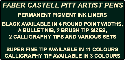 FABER CASTELL PITT ARTIST PENS PERMANENT PIGMENT INK LINERS BLACK AVAILABLE IN 4 ROUND POINT WIDTHS, A BULLET NIB, 2 BRUSH TIP SIZES, 2 CALLIGRAPHY TIPS AND VARIOUS SETS SUPER FINE TIP AVAILABLE IN 11 COLOURS CALLIGRAPHY TIP AVAILABLE IN 3 COLOURS