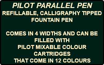 PILOT PARALLEL PEN REFILLABLE, CALLIGRAPHY TIPPED FOUNTAIN PEN COMES IN 4 WIDTHS AND CAN BE FILLED WITH PILOT MIXABLE COLOUR CARTRIDGES THAT COME IN 12 COLOURS