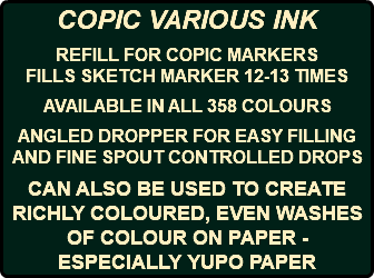 COPIC VARIOUS INK REFILL FOR COPIC MARKERS FILLS SKETCH MARKER 12-13 TIMES AVAILABLE IN ALL 358 COLOURS ANGLED DROPPER FOR EASY FILLING AND FINE SPOUT CONTROLLED DROPS CAN ALSO BE USED TO CREATE RICHLY COLOURED, EVEN WASHES OF COLOUR ON PAPER - ESPECIALLY YUPO PAPER