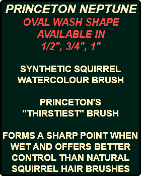 PRINCETON NEPTUNE OVAL WASH SHAPE AVAILABLE IN 1/2", 3/4", 1" SYNTHETIC SQUIRREL WATERCOLOUR BRUSH PRINCETON'S "THIRSTIEST" BRUSH FORMS A SHARP POINT WHEN WET AND OFFERS BETTER CONTROL THAN NATURAL SQUIRREL HAIR BRUSHES 
