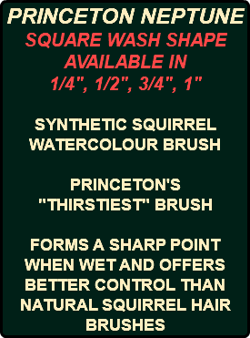 PRINCETON NEPTUNE SQUARE WASH SHAPE AVAILABLE IN 1/4", 1/2", 3/4", 1" SYNTHETIC SQUIRREL WATERCOLOUR BRUSH PRINCETON'S "THIRSTIEST" BRUSH FORMS A SHARP POINT WHEN WET AND OFFERS BETTER CONTROL THAN NATURAL SQUIRREL HAIR BRUSHES 
