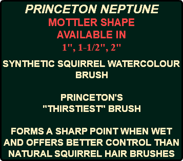 PRINCETON NEPTUNE MOTTLER SHAPE AVAILABLE IN 1", 1-1/2", 2" SYNTHETIC SQUIRREL WATERCOLOUR BRUSH PRINCETON'S "THIRSTIEST" BRUSH FORMS A SHARP POINT WHEN WET AND OFFERS BETTER CONTROL THAN NATURAL SQUIRREL HAIR BRUSHES