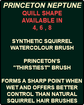 PRINCETON NEPTUNE QUILL SHAPE AVAILABLE IN 4, 6 , 8 SYNTHETIC SQUIRREL WATERCOLOUR BRUSH PRINCETON'S "THIRSTIEST" BRUSH FORMS A SHARP POINT WHEN WET AND OFFERS BETTER CONTROL THAN NATURAL SQUIRREL HAIR BRUSHES