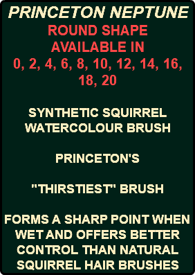PRINCETON NEPTUNE ROUND SHAPE AVAILABLE IN 0, 2, 4, 6, 8, 10, 12, 14, 16, 18, 20 SYNTHETIC SQUIRREL WATERCOLOUR BRUSH PRINCETON'S "THIRSTIEST" BRUSH FORMS A SHARP POINT WHEN WET AND OFFERS BETTER CONTROL THAN NATURAL SQUIRREL HAIR BRUSHES