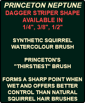 PRINCETON NEPTUNE DAGGER STRIPER SHAPE AVAILABLE IN 1/4", 3/8", 1/2" SYNTHETIC SQUIRREL WATERCOLOUR BRUSH PRINCETON'S "THIRSTIEST" BRUSH FORMS A SHARP POINT WHEN WET AND OFFERS BETTER CONTROL THAN NATURAL SQUIRREL HAIR BRUSHES