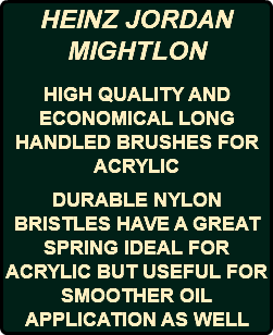 HEINZ JORDAN MIGHTLON HIGH QUALITY AND ECONOMICAL LONG HANDLED BRUSHES FOR ACRYLIC DURABLE NYLON BRISTLES HAVE A GREAT SPRING IDEAL FOR ACRYLIC BUT USEFUL FOR SMOOTHER OIL APPLICATION AS WELL