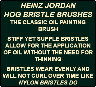 HEINZ JORDAN HOG BRISTLE BRUSHES THE CLASSIC OIL PAINTING BRUSH STIFF YET SUPPLE BRISTLES ALLOW FOR THE APPLICATION OF OIL WITHOUT THE NEED FOR THINNING BRISTLES WEAR EVENLY AND WILL NOT CURL OVER TIME LIKE NYLON BRISTLES DO
