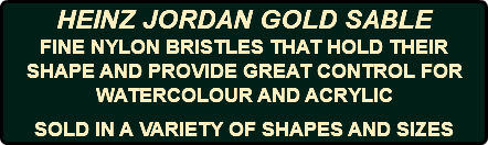 HEINZ JORDAN GOLD SABLE FINE NYLON BRISTLES THAT HOLD THEIR SHAPE AND PROVIDE GREAT CONTROL FOR WATERCOLOUR AND ACRYLIC SOLD IN A VARIETY OF SHAPES AND SIZES
