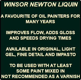 WINSOR NEWTON LIQUIN A FAVOURITE OF OIL PAINTERS FOR MANY YEARS IMPROVES FLOW, ADDS GLOSS AND SPEEDS DRYING TIMES AVAILABLE IN ORIGINAL, LIGHT GEL, FINE DETAIL AND IMPASTO TO BE USED WITH AT LEAST SOME PAINT MIXED IN NOT RECOMMENDED AS A VARNISH