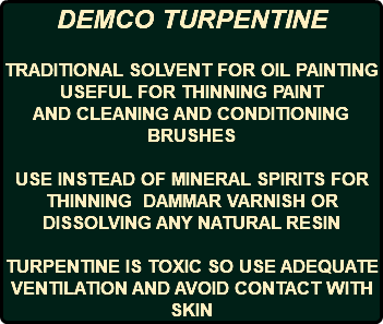 DEMCO TURPENTINE TRADITIONAL SOLVENT FOR OIL PAINTING USEFUL FOR THINNING PAINT AND CLEANING AND CONDITIONING BRUSHES USE INSTEAD OF MINERAL SPIRITS FOR THINNING DAMMAR VARNISH OR DISSOLVING ANY NATURAL RESIN TURPENTINE IS TOXIC SO USE ADEQUATE VENTILATION AND AVOID CONTACT WITH SKIN