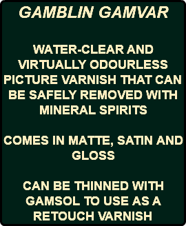 GAMBLIN GAMVAR WATER-CLEAR AND VIRTUALLY ODOURLESS PICTURE VARNISH THAT CAN BE SAFELY REMOVED WITH MINERAL SPIRITS COMES IN MATTE, SATIN AND GLOSS CAN BE THINNED WITH GAMSOL TO USE AS A RETOUCH VARNISH
