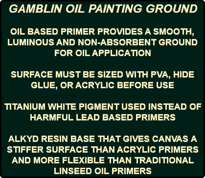 GAMBLIN OIL PAINTING GROUND OIL BASED PRIMER PROVIDES A SMOOTH, LUMINOUS AND NON-ABSORBENT GROUND FOR OIL APPLICATION SURFACE MUST BE SIZED WITH PVA, HIDE GLUE, OR ACRYLIC BEFORE USE TITANIUM WHITE PIGMENT USED INSTEAD OF HARMFUL LEAD BASED PRIMERS ALKYD RESIN BASE THAT GIVES CANVAS A STIFFER SURFACE THAN ACRYLIC PRIMERS AND MORE FLEXIBLE THAN TRADITIONAL LINSEED OIL PRIMERS