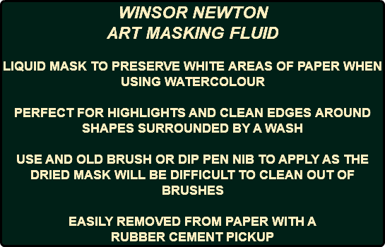 WINSOR NEWTON ART MASKING FLUID LIQUID MASK TO PRESERVE WHITE AREAS OF PAPER WHEN USING WATERCOLOUR PERFECT FOR HIGHLIGHTS AND CLEAN EDGES AROUND SHAPES SURROUNDED BY A WASH USE AND OLD BRUSH OR DIP PEN NIB TO APPLY AS THE DRIED MASK WILL BE DIFFICULT TO CLEAN OUT OF BRUSHES EASILY REMOVED FROM PAPER WITH A RUBBER CEMENT PICKUP