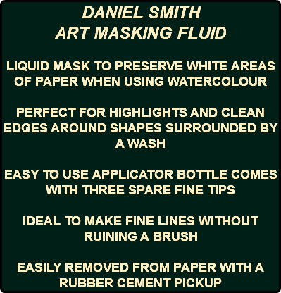 DANIEL SMITH ART MASKING FLUID LIQUID MASK TO PRESERVE WHITE AREAS OF PAPER WHEN USING WATERCOLOUR PERFECT FOR HIGHLIGHTS AND CLEAN EDGES AROUND SHAPES SURROUNDED BY A WASH EASY TO USE APPLICATOR BOTTLE COMES WITH THREE SPARE FINE TIPS IDEAL TO MAKE FINE LINES WITHOUT RUINING A BRUSH EASILY REMOVED FROM PAPER WITH A RUBBER CEMENT PICKUP