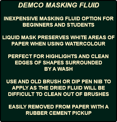 DEMCO MASKING FLUID INEXPENSIVE MASKING FLUID OPTION FOR BEGINNERS AND STUDENTS LIQUID MASK PRESERVES WHITE AREAS OF PAPER WHEN USING WATERCOLOUR PERFECT FOR HIGHLIGHTS AND CLEAN EDGES OF SHAPES SURROUNDED BY A WASH USE AND OLD BRUSH OR DIP PEN NIB TO APPLY AS THE DRIED FLUID WILL BE DIFFICULT TO CLEAN OUT OF BRUSHES EASILY REMOVED FROM PAPER WITH A RUBBER CEMENT PICKUP