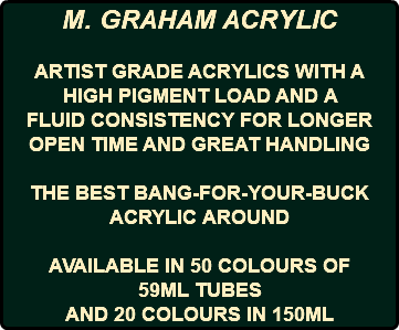 M. GRAHAM ACRYLIC ARTIST GRADE ACRYLICS WITH A HIGH PIGMENT LOAD AND A FLUID CONSISTENCY FOR LONGER OPEN TIME AND GREAT HANDLING THE BEST BANG-FOR-YOUR-BUCK ACRYLIC AROUND AVAILABLE IN 50 COLOURS OF 59ML TUBES AND 20 COLOURS IN 150ML
