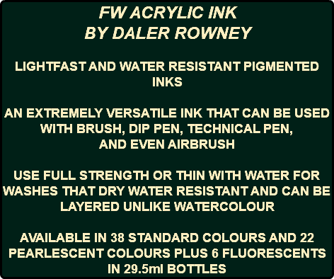 FW ACRYLIC INK BY DALER ROWNEY LIGHTFAST AND WATER RESISTANT PIGMENTED INKS AN EXTREMELY VERSATILE INK THAT CAN BE USED WITH BRUSH, DIP PEN, TECHNICAL PEN, AND EVEN AIRBRUSH USE FULL STRENGTH OR THIN WITH WATER FOR WASHES THAT DRY WATER RESISTANT AND CAN BE LAYERED UNLIKE WATERCOLOUR AVAILABLE IN 38 STANDARD COLOURS AND 22 PEARLESCENT COLOURS PLUS 6 FLUORESCENTS IN 29.5ml BOTTLES