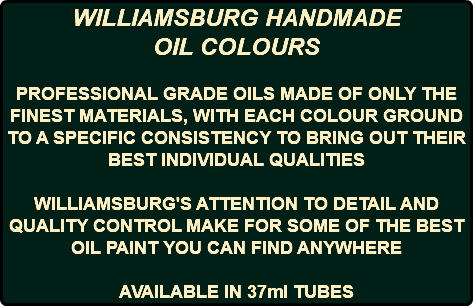 WILLIAMSBURG HANDMADE OIL COLOURS PROFESSIONAL GRADE OILS MADE OF ONLY THE FINEST MATERIALS, WITH EACH COLOUR GROUND TO A SPECIFIC CONSISTENCY TO BRING OUT THEIR BEST INDIVIDUAL QUALITIES WILLIAMSBURG'S ATTENTION TO DETAIL AND QUALITY CONTROL MAKE FOR SOME OF THE BEST OIL PAINT YOU CAN FIND ANYWHERE AVAILABLE IN 37ml TUBES