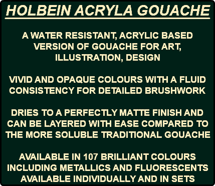 HOLBEIN ACRYLA GOUACHE A WATER RESISTANT, ACRYLIC BASED VERSION OF GOUACHE FOR ART, ILLUSTRATION, DESIGN VIVID AND OPAQUE COLOURS WITH A FLUID CONSISTENCY FOR DETAILED BRUSHWORK DRIES TO A PERFECTLY MATTE FINISH AND CAN BE LAYERED WITH EASE COMPARED TO THE MORE SOLUBLE TRADITIONAL GOUACHE AVAILABLE IN 107 BRILLIANT COLOURS INCLUDING METALLICS AND FLUORESCENTS AVAILABLE INDIVIDUALLY AND IN SETS 