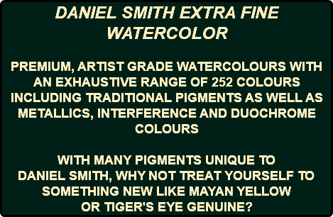 DANIEL SMITH EXTRA FINE WATERCOLOR PREMIUM, ARTIST GRADE WATERCOLOURS WITH AN EXHAUSTIVE RANGE OF 252 COLOURS INCLUDING TRADITIONAL PIGMENTS AS WELL AS METALLICS, INTERFERENCE AND DUOCHROME COLOURS WITH MANY PIGMENTS UNIQUE TO DANIEL SMITH, WHY NOT TREAT YOURSELF TO SOMETHING NEW LIKE MAYAN YELLOW OR TIGER'S EYE GENUINE?
