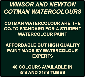 WINSOR AND NEWTON COTMAN WATERCOLOURS COTMAN WATERCOLOUR ARE THE GO-TO STANDARD FOR A STUDENT WATERCOLOUR PAINT AFFORDABLE BUT HIGH QUALITY PAINT MADE BY WATERCOLOUR EXPERTS 40 COLOURS AVAILABLE IN 8ml AND 21ml TUBES