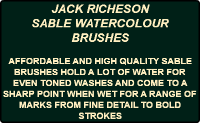 JACK RICHESON SABLE WATERCOLOUR BRUSHES AFFORDABLE AND HIGH QUALITY SABLE BRUSHES HOLD A LOT OF WATER FOR EVEN TONED WASHES AND COME TO A SHARP POINT WHEN WET FOR A RANGE OF MARKS FROM FINE DETAIL TO BOLD STROKES