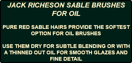 JACK RICHESON SABLE BRUSHES FOR OIL PURE RED SABLE HAIRS PROVIDE THE SOFTEST OPTION FOR OIL BRUSHES USE THEM DRY FOR SUBTLE BLENDING OR WITH A THINNED OUT OIL FOR SMOOTH GLAZES AND FINE DETAIL