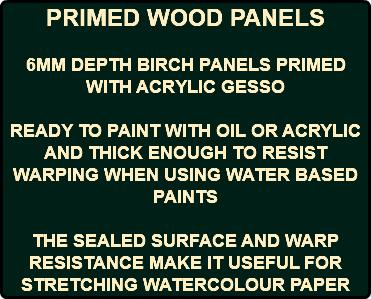 PRIMED WOOD PANELS 6MM DEPTH BIRCH PANELS PRIMED WITH ACRYLIC GESSO READY TO PAINT WITH OIL OR ACRYLIC AND THICK ENOUGH TO RESIST WARPING WHEN USING WATER BASED PAINTS THE SEALED SURFACE AND WARP RESISTANCE MAKE IT USEFUL FOR STRETCHING WATERCOLOUR PAPER 