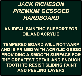 JACK RICHESON PREMIUM GESSOED HARDBOARD AN IDEAL PAINTING SUPPORT FOR OIL AND ACRYLIC TEMPERED BOARD WILL NOT WARP AND IS PRIMED WITH ACRYLIC GESSO PROVIDING A SMOOTH SURFACE FOR THE GREATEST DETAIL AND ENOUGH TOOTH TO RESIST SLIDING PAINT AND PEELING LAYERS