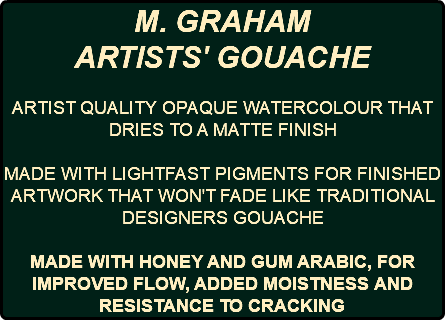 M. GRAHAM ARTISTS' GOUACHE ARTIST QUALITY OPAQUE WATERCOLOUR THAT DRIES TO A MATTE FINISH MADE WITH LIGHTFAST PIGMENTS FOR FINISHED ARTWORK THAT WON'T FADE LIKE TRADITIONAL DESIGNERS GOUACHE MADE WITH HONEY AND GUM ARABIC, FOR IMPROVED FLOW, ADDED MOISTNESS AND RESISTANCE TO CRACKING