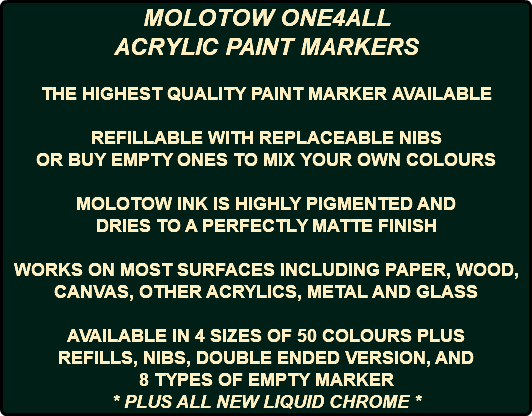MOLOTOW ONE4ALL ACRYLIC PAINT MARKERS THE HIGHEST QUALITY PAINT MARKER AVAILABLE REFILLABLE WITH REPLACEABLE NIBS OR BUY EMPTY ONES TO MIX YOUR OWN COLOURS MOLOTOW INK IS HIGHLY PIGMENTED AND DRIES TO A PERFECTLY MATTE FINISH WORKS ON MOST SURFACES INCLUDING PAPER, WOOD, CANVAS, OTHER ACRYLICS, METAL AND GLASS AVAILABLE IN 4 SIZES OF 50 COLOURS PLUS REFILLS, NIBS, DOUBLE ENDED VERSION, AND 8 TYPES OF EMPTY MARKER * PLUS ALL NEW LIQUID CHROME *