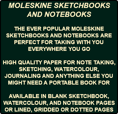 MOLESKINE SKETCHBOOKS AND NOTEBOOKS THE EVER POPULAR MOLESKINE SKETCHBOOKS AND NOTEBOOKS ARE PERFECT FOR TAKING WITH YOU EVERYWHERE YOU GO HIGH QUALITY PAPER FOR NOTE TAKING, SKETCHING, WATERCOLOUR, JOURNALING AND ANYTHING ELSE YOU MIGHT NEED A PORTABLE BOOK FOR AVAILABLE IN BLANK SKETCHBOOK, WATERCOLOUR, AND NOTEBOOK PAGES OR LINED, GRIDDED OR DOTTED PAGES