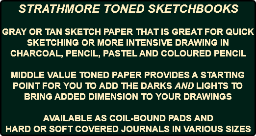 STRATHMORE TONED SKETCHBOOKS GRAY OR TAN SKETCH PAPER THAT IS GREAT FOR QUICK SKETCHING OR MORE INTENSIVE DRAWING IN CHARCOAL, PENCIL, PASTEL AND COLOURED PENCIL MIDDLE VALUE TONED PAPER PROVIDES A STARTING POINT FOR YOU TO ADD THE DARKS AND LIGHTS TO BRING ADDED DIMENSION TO YOUR DRAWINGS AVAILABLE AS COIL-BOUND PADS AND HARD OR SOFT COVERED JOURNALS IN VARIOUS SIZES
