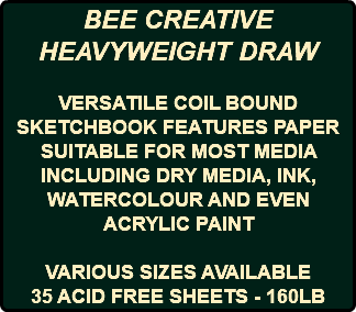 BEE CREATIVE HEAVYWEIGHT DRAW VERSATILE COIL BOUND SKETCHBOOK FEATURES PAPER SUITABLE FOR MOST MEDIA INCLUDING DRY MEDIA, INK, WATERCOLOUR AND EVEN ACRYLIC PAINT VARIOUS SIZES AVAILABLE 35 ACID FREE SHEETS - 160LB