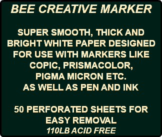 BEE CREATIVE MARKER SUPER SMOOTH, THICK AND BRIGHT WHITE PAPER DESIGNED FOR USE WITH MARKERS LIKE COPIC, PRISMACOLOR, PIGMA MICRON ETC. AS WELL AS PEN AND INK 50 PERFORATED SHEETS FOR EASY REMOVAL 110LB ACID FREE