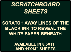 SCRATCHBOARD SHEETS SCRATCH AWAY LINES OF THE BLACK INK TO REVEAL THE WHITE PAPER BENEATH AVAILABLE IN 8.5X11" AND 11X14" SHEETS