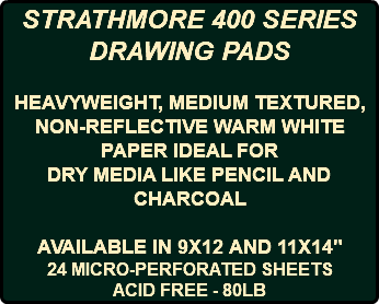 STRATHMORE 400 SERIES DRAWING PADS HEAVYWEIGHT, MEDIUM TEXTURED, NON-REFLECTIVE WARM WHITE PAPER IDEAL FOR DRY MEDIA LIKE PENCIL AND CHARCOAL AVAILABLE IN 9X12 AND 11X14" 24 MICRO-PERFORATED SHEETS ACID FREE - 80LB