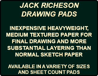 JACK RICHESON DRAWING PADS INEXPENSIVE HEAVYWEIGHT, MEDIUM TEXTURED PAPER FOR FINAL DRAWING AND MORE SUBSTANTIAL LAYERING THAN NORMAL SKETCH PAPER AVAILABLE IN A VARIETY OF SIZES AND SHEET COUNT PADS