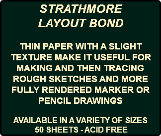 STRATHMORE LAYOUT BOND THIN PAPER WITH A SLIGHT TEXTURE MAKE IT USEFUL FOR MAKING AND THEN TRACING ROUGH SKETCHES AND MORE FULLY RENDERED MARKER OR PENCIL DRAWINGS AVAILABLE IN A VARIETY OF SIZES 50 SHEETS - ACID FREE