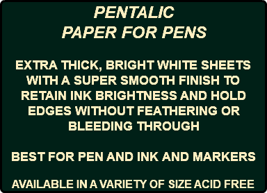 PENTALIC PAPER FOR PENS EXTRA THICK, BRIGHT WHITE SHEETS WITH A SUPER SMOOTH FINISH TO RETAIN INK BRIGHTNESS AND HOLD EDGES WITHOUT FEATHERING OR BLEEDING THROUGH BEST FOR PEN AND INK AND MARKERS AVAILABLE IN A VARIETY OF SIZE ACID FREE