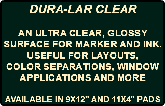 DURA-LAR CLEAR an ultra clear, glossy surface for MARKER AND INK. USEFUL FOR layouts, color separations, window applications AND MORE AVAILABLE IN 9X12" AND 11X4" PADS
