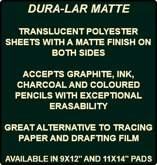 DURA-LAR MATTE TRANSLUCENT POLYESTER SHEETS WITH A MATTE FINISH ON BOTH SIDES ACCEPTS GRAPHITE, INK, CHARCOAL AND COLOURED PENCILS WITH EXCEPTIONAL ERASABILITY GREAT ALTERNATIVE TO TRACING PAPER AND DRAFTING FILM AVAILABLE IN 9X12" AND 11X14" PADS