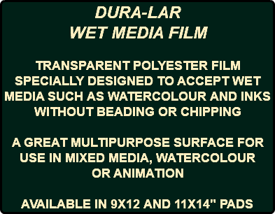 DURA-LAR WET MEDIA FILM TRANSPARENT POLYESTER FILM SPECIALLY DESIGNED TO ACCEPT WET MEDIA SUCH AS WATERCOLOUR AND INKS WITHOUT BEADING OR CHIPPING A GREAT MULTIPURPOSE SURFACE FOR USE IN MIXED MEDIA, WATERCOLOUR OR ANIMATION AVAILABLE IN 9X12 AND 11X14" PADS