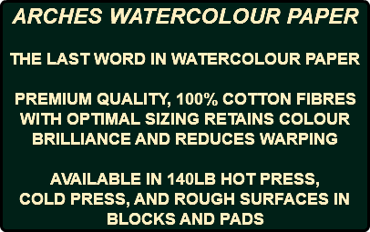 ARCHES WATERCOLOUR PAPER THE LAST WORD IN WATERCOLOUR PAPER PREMIUM QUALITY, 100% COTTON FIBRES WITH OPTIMAL SIZING RETAINS COLOUR BRILLIANCE AND REDUCES WARPING AVAILABLE IN 140LB HOT PRESS, COLD PRESS, AND ROUGH SURFACES IN BLOCKS AND PADS 