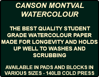 CANSON MONTVAL WATERCOLOUR THE BEST QUALITY STUDENT GRADE WATERCOLOUR PAPER MADE FOR LONGEVITY AND HOLDS UP WELL TO WASHES AND SCRUBBING AVAILABLE IN PADS AND BLOCKS IN VARIOUS SIZES - 140LB COLD PRESS