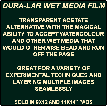 DURA-LAR WET MEDIA FILM TRANSPARENT ACETATE ALTERNATIVE WITH THE MAGICAL ABILITY TO ACCEPT WATERCOLOUR AND OTHER WET MEDIA THAT WOULD OTHERWISE BEAD AND RUN OFF THE PAGE GREAT FOR A VARIETY OF EXPERIMENTAL TECHNIQUES AND LAYERING MULTIPLE IMAGES SEAMLESSLY SOLD IN 9X12 AND 11X14" PADS