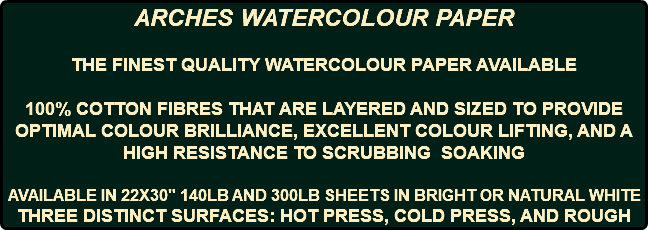 ARCHES WATERCOLOUR PAPER THE FINEST QUALITY WATERCOLOUR PAPER AVAILABLE 100% COTTON FIBRES THAT ARE LAYERED AND SIZED TO PROVIDE OPTIMAL COLOUR BRILLIANCE, EXCELLENT COLOUR LIFTING, AND A HIGH RESISTANCE TO SCRUBBING SOAKING AVAILABLE IN 22X30" 140LB AND 300LB SHEETS IN BRIGHT OR NATURAL WHITE THREE DISTINCT SURFACES: HOT PRESS, COLD PRESS, AND ROUGH